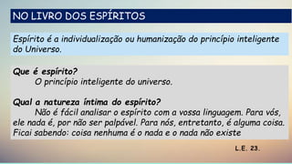 Espírito é a individualização ou humanização do princípio inteligente
do Universo.
L.E. 23.
Que é espírito?
O princípio inteligente do universo.
Qual a natureza íntima do espírito?
Não é fácil analisar o espírito com a vossa linguagem. Para vós,
ele nada é, por não ser palpável. Para nós, entretanto, é alguma coisa.
Ficai sabendo: coisa nenhuma é o nada e o nada não existe
NO LIVRO DOS ESPÍRITOS
 