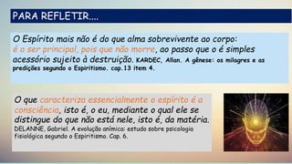 O Espírito mais não é do que alma sobrevivente ao corpo:
é o ser principal, pois que não morre, ao passo que o é simples
acessório sujeito à destruição. KARDEC, Allan. A gênese: os milagres e as
predições segundo o Espiritismo. cap.13 item 4.
PARA REFLETIR....
O que caracteriza essencialmente o espírito é a
consciência, isto é, o eu, mediante o qual ele se
distingue do que não está nele, isto é, da matéria.
DELANNE, Gabriel. A evolução anímica: estudo sobre psicologia
fisiológica segundo o Espiritismo. Cap. 6.
 