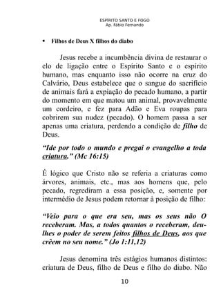 ESPÍRITO SANTO E FOGO
Ap. Fábio Fernando
 Filhos de Deus X filhos do diabo
Jesus recebe a incumbência divina de restaurar o
elo de ligação entre o Espírito Santo e o espírito
humano, mas enquanto isso não ocorre na cruz do
Calvário, Deus estabelece que o sangue do sacrifício
de animais fará a expiação do pecado humano, a partir
do momento em que matou um animal, provavelmente
um cordeiro, e fez para Adão e Eva roupas para
cobrirem sua nudez (pecado). O homem passa a ser
apenas uma criatura, perdendo a condição de filho de
Deus.
“Ide por todo o mundo e pregai o evangelho a toda
criatura.” (Mc 16:15)
É lógico que Cristo não se referia a criaturas como
árvores, animais, etc., mas aos homens que, pelo
pecado, regrediram a essa posição, e, somente por
intermédio de Jesus podem retornar à posição de filho:
“Veio para o que era seu, mas os seus não O
receberam. Mas, a todos quantos o receberam, deu-
lhes o poder de serem feitos filhos de Deus, aos que
crêem no seu nome.” (Jo 1:11,12)
Jesus denomina três estágios humanos distintos:
criatura de Deus, filho de Deus e filho do diabo. Não
10
 