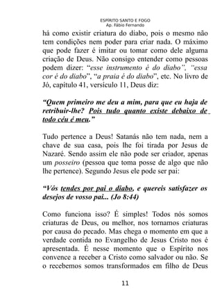 ESPÍRITO SANTO E FOGO
Ap. Fábio Fernando
há como existir criatura do diabo, pois o mesmo não
tem condições nem poder para criar nada. O máximo
que pode fazer é imitar ou tomar como dele alguma
criação de Deus. Não consigo entender como pessoas
podem dizer: “esse instrumento é do diabo”, “essa
cor é do diabo”, “a praia é do diabo”, etc. No livro de
Jó, capítulo 41, versículo 11, Deus diz:
“Quem primeiro me deu a mim, para que eu haja de
retribuir-lhe? Pois tudo quanto existe debaixo de
todo céu é meu.”
Tudo pertence a Deus! Satanás não tem nada, nem a
chave de sua casa, pois lhe foi tirada por Jesus de
Nazaré. Sendo assim ele não pode ser criador, apenas
um posseiro (pessoa que toma posse de algo que não
lhe pertence). Segundo Jesus ele pode ser pai:
“Vós tendes por pai o diabo, e quereis satisfazer os
desejos de vosso pai... (Jo 8:44)
Como funciona isso? É simples! Todos nós somos
criaturas de Deus, ou melhor, nos tornamos criaturas
por causa do pecado. Mas chega o momento em que a
verdade contida no Evangelho de Jesus Cristo nos é
apresentada. É nesse momento que o Espírito nos
convence a receber a Cristo como salvador ou não. Se
o recebemos somos transformados em filho de Deus
11
 