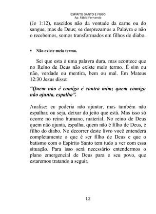 ESPÍRITO SANTO E FOGO
Ap. Fábio Fernando
(Jo 1:12), nascidos não da vontade da carne ou do
sangue, mas de Deus; se desprezamos a Palavra e não
o recebemos, somos transformados em filhos do diabo.
 Não existe meio termo.
Sei que esta é uma palavra dura, mas acontece que
no Reino de Deus não existe meio termo. É sim ou
não, verdade ou mentira, bem ou mal. Em Mateus
12:30 Jesus disse:
“Quem não é comigo é contra mim; quem comigo
não ajunta, espalha”.
Analise: eu poderia não ajuntar, mas também não
espalhar, ou seja, deixar do jeito que está. Mas isso só
ocorre no reino humano, material. No reino de Deus
quem não ajunta, espalha, quem não é filho de Deus, é
filho do diabo. No decorrer deste livro você entenderá
completamente o que é ser filho de Deus e que o
batismo com o Espírito Santo tem tudo a ver com essa
situação. Para isso será necessário entendermos o
plano emergencial de Deus para o seu povo, que
estaremos tratando a seguir.
12
 