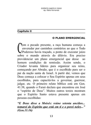 ESPÍRITO SANTO E FOGO
Ap. Fábio Fernando
Capítulo II
O PLANO EMERGENCIAL
om o pecado presente, a raça humana começa a
enveredar por caminhos contrários ao que o Todo
Poderoso havia traçado, a ponto de executar juízo
sobre o mundo através do dilúvio. Era preciso
providenciar um plano emergencial que desse ao
homem condições de remissão. Assim sendo, o
Criador levanta líderes para organizar seu reino,
começando por Abraão, que é o escolhido para ser o
pai da nação santa de Israel. A partir daí, vemos que
Deus começa a colocar o Seu Espírito apenas em seus
escolhidos, para capacitá-los a governar, guerrear,
julgar, etc. O primeiro relato bíblico está em Gen.
41:38, quando o Faraó declara que encontrou em José
o “espírito de Deus”. Muitos outros textos mostram
que o Espírito Santo estava presente apenas em
pessoas escolhidas:
CC
“E Deus disse a Moisés: reúne setenta anciãos...
tomarei do Espírito que está em ti e o porei neles...”
(Gen.11:16)
13
 