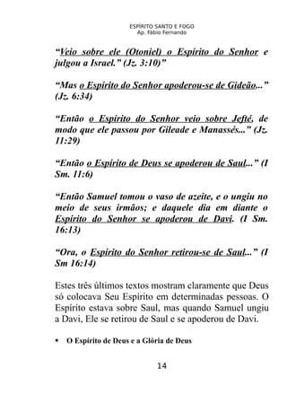 ESPÍRITO SANTO E FOGO
Ap. Fábio Fernando
“Veio sobre ele (Otoniel) o Espírito do Senhor e
julgou a Israel.” (Jz. 3:10)”
“Mas o Espírito do Senhor apoderou-se de Gideão...”
(Jz. 6:34)
“Então o Espírito do Senhor veio sobre Jefté, de
modo que ele passou por Gileade e Manassés...” (Jz.
11:29)
“Então o Espírito de Deus se apoderou de Saul...” (I
Sm. 11:6)
“Então Samuel tomou o vaso de azeite, e o ungiu no
meio de seus irmãos; e daquele dia em diante o
Espírito do Senhor se apoderou de Davi. (I Sm.
16:13)
“Ora, o Espírito do Senhor retirou-se de Saul...” (I
Sm 16:14)
Estes três últimos textos mostram claramente que Deus
só colocava Seu Espírito em determinadas pessoas. O
Espírito estava sobre Saul, mas quando Samuel ungiu
a Davi, Ele se retirou de Saul e se apoderou de Davi.
 O Espírito de Deus e a Glória de Deus
14
 