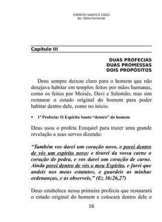 ESPÍRITO SANTO E FOGO
Ap. Fábio Fernando
Capítulo III
DUAS PROFECIAS
DUAS PROMESSAS
DOIS PROPÓSITOS
Deus sempre deixou claro para o homem que não
desejava habitar em templos feitos por mãos humanas,
como os feitos por Moisés, Davi e Salomão, mas sim
restaurar o estado original do homem para poder
habitar dentro dele, como no início.
 1ª Profecia: O Espírito Santo “dentro” do homem
Deus usou o profeta Ezequiel para trazer uma grande
revelação a seus servos dizendo:
“Também vos darei um coração novo, e porei dentro
de vós um espírito novo; e tirarei da vossa carne o
coração de pedra, e vos darei um coração de carne.
Ainda porei dentro de vós o meu Espírito, e farei que
andeis nos meus estatutos, e guardeis as minhas
ordenanças, e as observeis.” (Ez 36:26,27)
Deus estabelece nessa primeira profecia que restaurará
o estado original do homem e colocará dentro dele o
16
 