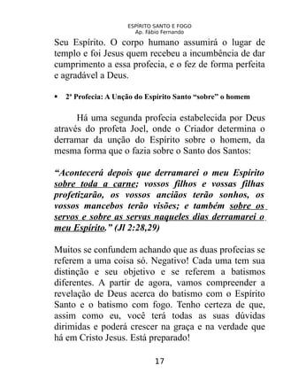 ESPÍRITO SANTO E FOGO
Ap. Fábio Fernando
Seu Espírito. O corpo humano assumirá o lugar de
templo e foi Jesus quem recebeu a incumbência de dar
cumprimento a essa profecia, e o fez de forma perfeita
e agradável a Deus.
 2ª Profecia: A Unção do Espírito Santo “sobre” o homem
Há uma segunda profecia estabelecida por Deus
através do profeta Joel, onde o Criador determina o
derramar da unção do Espírito sobre o homem, da
mesma forma que o fazia sobre o Santo dos Santos:
“Acontecerá depois que derramarei o meu Espírito
sobre toda a carne; vossos filhos e vossas filhas
profetizarão, os vossos anciãos terão sonhos, os
vossos mancebos terão visões; e também sobre os
servos e sobre as servas naqueles dias derramarei o
meu Espírito.” (Jl 2:28,29)
Muitos se confundem achando que as duas profecias se
referem a uma coisa só. Negativo! Cada uma tem sua
distinção e seu objetivo e se referem a batismos
diferentes. A partir de agora, vamos compreender a
revelação de Deus acerca do batismo com o Espírito
Santo e o batismo com fogo. Tenho certeza de que,
assim como eu, você terá todas as suas dúvidas
dirimidas e poderá crescer na graça e na verdade que
há em Cristo Jesus. Está preparado!
17
 