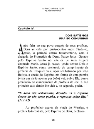 ESPÍRITO SANTO E FOGO
Ap. Fábio Fernando
Capítulo IV
DOIS BATISMOS
UMA SÓ COMUNHÃO
pós falar ao seu povo através de seus profetas,
Deus se cala por quatrocentos anos. Finda-se,
então, o período vetero testamentário, com a
chegada do Prometido de Deus. Nasce Jesus! Gerado
pelo Espírito Santo no interior de uma virgem
chamada Maria. Jesus já nasceu tendo dentro Dele o
Espírito Santo, como prenúncio do cumprimento da
profecia de Ezequiel 36 e, após ser batizado por João
Batista, a unção do Espírito, em forma de uma pomba
(vista em visão apenas por João) veio sobre Ele, como
prenúncio do cumprimento da profecia de Joel 2. No
primeiro caso dando-lhe vida e, no segundo, poder.
AA
“E João deu testemunho, dizendo: Vi o Espírito
descer do céu como pomba, e repousar sobre Ele.”
(Jo 1:32)
Ao profetizar acerca da vinda do Messias, o
profeta João Batista, pelo Espírito de Deus, declarou:
18
 