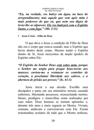 ESPÍRITO SANTO E FOGO
Ap. Fábio Fernando
“Eu, na verdade, vos batizo em água, na base do
arrependimento; mas aquele que vem após mim é
mais poderoso do que eu, que nem sou digno de
levar-lhe as alparcas; Ele vos batizará com o Espírito
Santo, e com fogo.” (Mt. 3:11)
 Jesus Cristo – Filho de Deus
O que dava a Jesus a condição de Filho de Deus
não era o corpo que estava usando, mas o Espírito que
havia dentro deste corpo. Mesmo tendo o Espírito
dentro de Si, Jesus necessitou da unção (poder) do
Espírito sobre Ele:
“O Espírito do Senhor Deus está sobre mim, porque
o Senhor me ungiu para pregar boas-novas aos
mansos; enviou-me a restaurar os contritos de
coração, a proclamar liberdade aos cativos, e a
abertura de prisão aos presos;” (Is. 61:1)
Jesus inicia a sua missão. Escolhe seus
discípulos e parte em seu ministério terreno curando
enfermos, libertando possessos, ressuscitando mortos.
Sinais, prodígios e maravilhas eram realizados por
suas mãos. Doze homens se tornam apóstolos e,
durante três anos e meio seguem ao Mestre. Viviam,
comiam, andavam e conversavam com Ele. Foram
testemunhas oculares de tudo que o Mestre realizou.
19
 