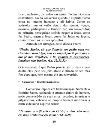 ESPÍRITO SANTO E FOGO
Ap. Fábio Fernando
Eram, inclusive, batizados nas águas. Porém não eram
convertidos. Só há conversão quando o Espírito Santo
entra no interior humano e ali habita. Como os
apóstolos, muitos estão dentro das igrejas, vendo,
ouvindo, participando e também não são convertidos;
na primeira perseguição sofrida negam a Jesus, como
fez Pedro, traem a Jesus, como fez Judas ou fogem,
como fizeram os demais apóstolos.
Antes de ser entregue, Jesus disse a Pedro:
“Simão, Simão, eis que Satanás vos pediu para vos
cirandar como trigo; mas eu roguei por ti, para que a
tua fé não desfaleça; e tu, quando te converteres,
fortalece teus irmãos. (Lc. 22:31,32)
O interessante é que Pedro parecia ser o mais crente
dentre eles, pelo seu jeito afoito e atirado de ser, mas
fica claro que, nem mesmo ele era convertido.
 Conversão = Transformação total
Conversão implica em transformação. Somente o
Espírito Santo, habitando e atuando dentro do homem,
pode convencê-lo de seus erros, pecados, injustiças e
julgamentos, cabendo ao próprio homem mortificar a
carne e deixar o Espírito reinar:
“Já estou crucificado com Cristo; e vivo, não mais
eu, mas Cristo vive em mim;” (Gl. 2:20)
20
 