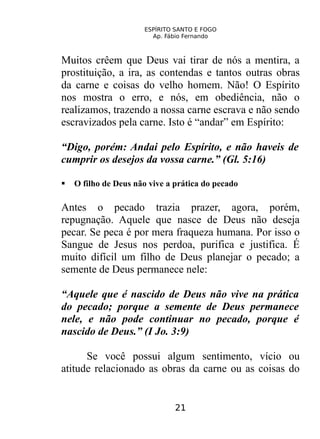 ESPÍRITO SANTO E FOGO
Ap. Fábio Fernando
Muitos crêem que Deus vai tirar de nós a mentira, a
prostituição, a ira, as contendas e tantos outras obras
da carne e coisas do velho homem. Não! O Espírito
nos mostra o erro, e nós, em obediência, não o
realizamos, trazendo a nossa carne escrava e não sendo
escravizados pela carne. Isto é “andar” em Espírito:
“Digo, porém: Andai pelo Espírito, e não haveis de
cumprir os desejos da vossa carne.” (Gl. 5:16)
 O filho de Deus não vive a prática do pecado
Antes o pecado trazia prazer, agora, porém,
repugnação. Aquele que nasce de Deus não deseja
pecar. Se peca é por mera fraqueza humana. Por isso o
Sangue de Jesus nos perdoa, purifica e justifica. É
muito difícil um filho de Deus planejar o pecado; a
semente de Deus permanece nele:
“Aquele que é nascido de Deus não vive na prática
do pecado; porque a semente de Deus permanece
nele, e não pode continuar no pecado, porque é
nascido de Deus.” (I Jo. 3:9)
Se você possui algum sentimento, vício ou
atitude relacionado as obras da carne ou as coisas do
21
 