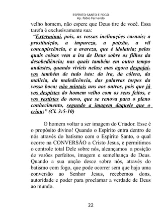 ESPÍRITO SANTO E FOGO
Ap. Fábio Fernando
velho homem, não espere que Deus tire de você. Essa
tarefa é exclusivamente sua:
“Exterminai, pois, as vossas inclinações carnais; a
prostituição, a impureza, a paixão, a vil
concupiscência, e a avareza, que é idolatria; pelas
quais coisas vem a ira de Deus sobre os filhos da
desobediência; nas quais também em outro tempo
andastes, quando vivíeis nelas; mas agora despojai-
vos também de tudo isto: da ira, da cólera, da
malícia, da maledicência, das palavras torpes da
vossa boca; não mintais uns aos outros, pois que já
vos despistes do homem velho com os seus feitos, e
vos vestistes do novo, que se renova para o pleno
conhecimento, segundo a imagem daquele que o
criou;” (Cl. 3:5-10)
O homem voltar a ser imagem do Criador. Esse é
o propósito divino! Quando o Espírito entra dentro de
nós através do batismo com o Espírito Santo, o qual
ocorre na CONVERSÃO a Cristo Jesus, e permitimos
o controle total Dele sobre nós, alcançamos a posição
de varões perfeitos, imagem e semelhança de Deus.
Quando a sua unção desce sobre nós, através do
batismo com fogo, que pode ocorrer sem que haja uma
conversão ao Senhor Jesus, recebemos dons,
autoridade e poder para proclamar a verdade de Deus
ao mundo.
22
 
