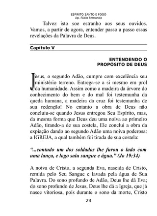 ESPÍRITO SANTO E FOGO
Ap. Fábio Fernando
Talvez isto soe estranho aos seus ouvidos.
Vamos, a partir de agora, entender passo a passo essas
revelações da Palavra de Deus.
Capítulo V
ENTENDENDO O
PROPÓSITO DE DEUS
esus, o segundo Adão, cumpre com excelência seu
ministério terreno. Entrega-se a si mesmo em prol
da humanidade. Assim como a madeira da árvore do
conhecimento do bem e do mal foi testemunha da
queda humana, a madeira da cruz foi testemunha de
sua redenção! No entanto a obra de Deus não
concluiu-se quando Jesus entregou Seu Espírito, mas,
da mesma forma que Deus deu uma noiva ao primeiro
Adão, tirando-a de sua costela, Ele conclui a obra da
expiação dando ao segundo Adão uma noiva poderosa:
a IGREJA, a qual também foi tirada de sua costela:
JJ
“...contudo um dos soldados lhe furou o lado com
uma lança, e logo saiu sangue e água.” (Jo 19:34)
A noiva de Cristo, a segunda Eva, nascida de Cristo,
remida pelo Seu Sangue e lavada pela água de Sua
Palavra. Do sono profundo de Adão, Deus lhe dá Eva;
do sono profundo de Jesus, Deus lhe dá a Igreja, que já
nasce vitoriosa, pois durante o sono da morte, Cristo
23
 