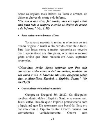 ESPÍRITO SANTO E FOGO
Ap. Fábio Fernando
desce as regiões mais baixas da Terra e arranca do
diabo as chaves da morte e do inferno.
“Eu sou o que vivo; fui morto, mas eis aqui estou
vivo para todo o sempre! e tenho as chaves da morte
e do inferno.” (Ap. 1:18)
 Jesus restaura o elo homem e Deus
Tornava-se necessário restaurar o homem ao seu
estado original e reatar o elo partido entre ele e Deus.
Para isso Jesus vence a morte, ressuscita ao terceiro
dia e apresenta-se aos discípulos, repetindo o mesmo
gesto divino que Deus realizou em Adão, soprando
sobre eles:
“Disse-lhes, então, Jesus segunda vez: Paz seja
convosco; assim como o Pai me enviou, também eu
vos envio a vós. E havendo dito isso, assoprou sobre
eles, e disse-lhes: Recebei o Espírito Santo.” (Jo
20:21,22)
 O cumprimento da primeira profecia
Cumpre-se Ezequiel 36: 26,27. Os discípulos
recebem dentro deles o Espírito Santo e se convertem.
Jesus, então, lhes diz que o Espírito permaneceria com
a Igreja até que Ele retornasse para buscá-la. Esse é o
batismo com o Espírito Santo! Ocorre quando nos
convertemos verdadeiramente! Ocorre com
24
 