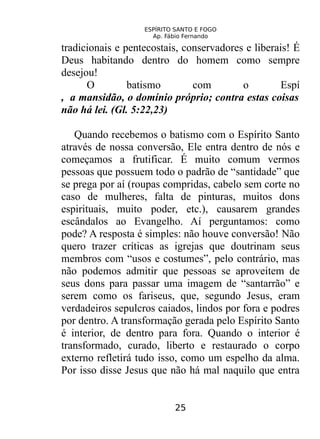 ESPÍRITO SANTO E FOGO
Ap. Fábio Fernando
tradicionais e pentecostais, conservadores e liberais! É
Deus habitando dentro do homem como sempre
desejou!
O batismo com o Espí
, a mansidão, o domínio próprio; contra estas coisas
não há lei. (Gl. 5:22,23)
Quando recebemos o batismo com o Espírito Santo
através de nossa conversão, Ele entra dentro de nós e
começamos a frutificar. É muito comum vermos
pessoas que possuem todo o padrão de “santidade” que
se prega por aí (roupas compridas, cabelo sem corte no
caso de mulheres, falta de pinturas, muitos dons
espirituais, muito poder, etc.), causarem grandes
escândalos ao Evangelho. Aí perguntamos: como
pode? A resposta é simples: não houve conversão! Não
quero trazer críticas as igrejas que doutrinam seus
membros com “usos e costumes”, pelo contrário, mas
não podemos admitir que pessoas se aproveitem de
seus dons para passar uma imagem de “santarrão” e
serem como os fariseus, que, segundo Jesus, eram
verdadeiros sepulcros caiados, lindos por fora e podres
por dentro. A transformação gerada pelo Espírito Santo
é interior, de dentro para fora. Quando o interior é
transformado, curado, liberto e restaurado o corpo
externo refletirá tudo isso, como um espelho da alma.
Por isso disse Jesus que não há mal naquilo que entra
25
 