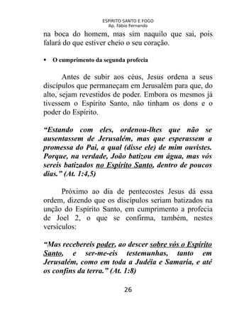 ESPÍRITO SANTO E FOGO
Ap. Fábio Fernando
na boca do homem, mas sim naquilo que sai, pois
falará do que estiver cheio o seu coração.
 O cumprimento da segunda profecia
Antes de subir aos céus, Jesus ordena a seus
discípulos que permaneçam em Jerusalém para que, do
alto, sejam revestidos de poder. Embora os mesmos já
tivessem o Espírito Santo, não tinham os dons e o
poder do Espírito.
“Estando com eles, ordenou-lhes que não se
ausentassem de Jerusalém, mas que esperassem a
promessa do Pai, a qual (disse ele) de mim ouvistes.
Porque, na verdade, João batizou em água, mas vós
sereis batizados no Espírito Santo, dentro de poucos
dias.” (At. 1:4,5)
Próximo ao dia de pentecostes Jesus dá essa
ordem, dizendo que os discípulos seriam batizados na
unção do Espírito Santo, em cumprimento a profecia
de Joel 2, o que se confirma, também, nestes
versículos:
“Mas recebereis poder, ao descer sobre vós o Espírito
Santo, e ser-me-eis testemunhas, tanto em
Jerusalém, como em toda a Judéia e Samaria, e até
os confins da terra.” (At. 1:8)
26
 