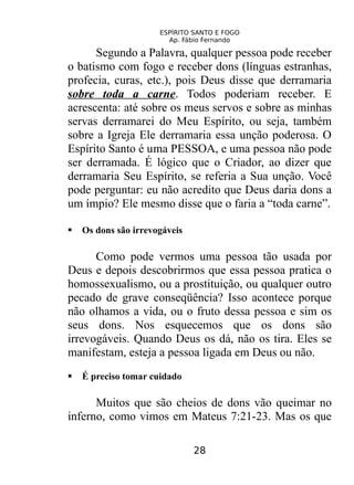 ESPÍRITO SANTO E FOGO
Ap. Fábio Fernando
Segundo a Palavra, qualquer pessoa pode receber
o batismo com fogo e receber dons (línguas estranhas,
profecia, curas, etc.), pois Deus disse que derramaria
sobre toda a carne. Todos poderiam receber. E
acrescenta: até sobre os meus servos e sobre as minhas
servas derramarei do Meu Espírito, ou seja, também
sobre a Igreja Ele derramaria essa unção poderosa. O
Espírito Santo é uma PESSOA, e uma pessoa não pode
ser derramada. É lógico que o Criador, ao dizer que
derramaria Seu Espírito, se referia a Sua unção. Você
pode perguntar: eu não acredito que Deus daria dons a
um ímpio? Ele mesmo disse que o faria a “toda carne”.
 Os dons são irrevogáveis
Como pode vermos uma pessoa tão usada por
Deus e depois descobrirmos que essa pessoa pratica o
homossexualismo, ou a prostituição, ou qualquer outro
pecado de grave conseqüência? Isso acontece porque
não olhamos a vida, ou o fruto dessa pessoa e sim os
seus dons. Nos esquecemos que os dons são
irrevogáveis. Quando Deus os dá, não os tira. Eles se
manifestam, esteja a pessoa ligada em Deus ou não.
 É preciso tomar cuidado
Muitos que são cheios de dons vão queimar no
inferno, como vimos em Mateus 7:21-23. Mas os que
28
 