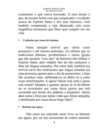 ESPÍRITO SANTO E FOGO
Ap. Fábio Fernando
exatamente o quê estava buscando. O meu desejo é
que, da mesma forma com que compreendi a revelação
acerca do Espírito Santo e dos seus batismos, você
também compreenda e seja abençoado com essas
magníficas promessas que Deus quer cumprir em sua
vida.
 Confusões por causa do batismo.
Outra situação terrível que várias vezes
presenciei e até mesmo participei, era afirmar que os
tradicionais (batistas, presbiterianos e outras igrejas
que não aceitam “esse tipo” de batismo) não tinham o
Espírito Santo, pelo simples fato de não aceitarem o
falar em línguas estranhas. Por outro lado, também era
terrível ouvir dos tradicionais que língua estranha era
uma promessa apenas para o dia de pentecostes, e hoje
não acontece mais, atribuindo-se ao diabo ou a carne
essas manifestações. E agora? Quem está certo e quem
está errado? Quantas e quantas igrejas já se dividiram
ou se esvaziaram por causa dessa guerra que está
escondida por detrás dos púlpitos e pregações. Quem
dará conta a Deus por tantas vidas que foram atingidas
e danificadas por causa dessa briga inútil?
 Batismo nas águas
Não estou me referindo neste livro ao batismo
nas águas, por ser um sacramento de ordem material,
3
 