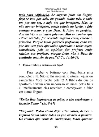 ESPÍRITO SANTO E FOGO
Ap. Fábio Fernando
tudo para edificação. Se alguém falar em língua,
faça-se isso por dois, ou quando muito três, e cada
um por sua vez, e haja um que interprete. Mas, se
não houver intérprete, esteja calado na igreja, e fale
consigo mesmo, e com Deus. E falem os profetas,
dois ou três, e os outros julguem. Mas se a outro, que
estiver sentado, for revelada alguma coisa, cale-se o
primeiro. Porque todos podereis profetizar, cada um
por sua vez; para que todos aprendam e todos sejam
consolados; pois os espíritos dos profetas estão
sujeitos aos profetas; porque Deus não é Deus de
confusão, mas sim de paz.” (I Co. 14:26-33)
 Como receber o batismo com fogo?
Para receber o batismo com fogo basta uma
condição: a fé. Não se faz necessário rituais, jejuns ou
campanhas. Você recebe pela fé! A Bíblia diz que os
apóstolos oravam com imposição de mãos pelos fieis
e, imediatamente eles recebiam e começavam a falar
em outras línguas:
“Então lhes impuseram as mãos, e eles receberam o
Espírito Santo.” (At. 8:17)
“Enquanto Pedro ainda dizia estas coisas, desceu o
Espírito Santo sobre todos os que ouviam a palavra.
Os crentes que eram de circuncisão, todos quantos
30
 