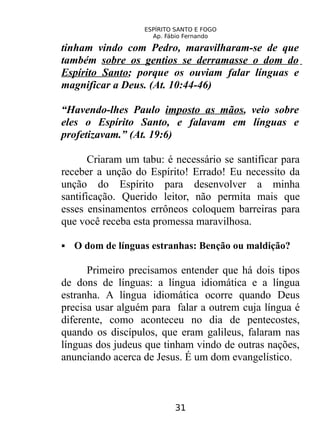 ESPÍRITO SANTO E FOGO
Ap. Fábio Fernando
tinham vindo com Pedro, maravilharam-se de que
também sobre os gentios se derramasse o dom do
Espírito Santo; porque os ouviam falar línguas e
magnificar a Deus. (At. 10:44-46)
“Havendo-lhes Paulo imposto as mãos, veio sobre
eles o Espírito Santo, e falavam em línguas e
profetizavam.” (At. 19:6)
Criaram um tabu: é necessário se santificar para
receber a unção do Espírito! Errado! Eu necessito da
unção do Espírito para desenvolver a minha
santificação. Querido leitor, não permita mais que
esses ensinamentos errôneos coloquem barreiras para
que você receba esta promessa maravilhosa.
 O dom de línguas estranhas: Benção ou maldição?
Primeiro precisamos entender que há dois tipos
de dons de línguas: a língua idiomática e a língua
estranha. A língua idiomática ocorre quando Deus
precisa usar alguém para falar a outrem cuja língua é
diferente, como aconteceu no dia de pentecostes,
quando os discípulos, que eram galileus, falaram nas
línguas dos judeus que tinham vindo de outras nações,
anunciando acerca de Jesus. É um dom evangelístico.
31
 