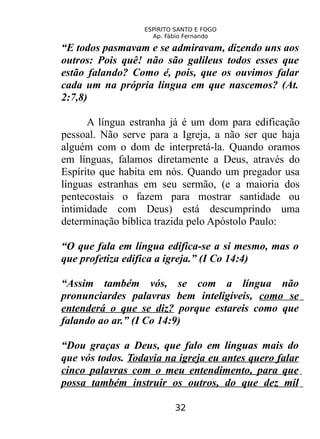 ESPÍRITO SANTO E FOGO
Ap. Fábio Fernando
“E todos pasmavam e se admiravam, dizendo uns aos
outros: Pois quê! não são galileus todos esses que
estão falando? Como é, pois, que os ouvimos falar
cada um na própria língua em que nascemos? (At.
2:7,8)
A língua estranha já é um dom para edificação
pessoal. Não serve para a Igreja, a não ser que haja
alguém com o dom de interpretá-la. Quando oramos
em línguas, falamos diretamente a Deus, através do
Espírito que habita em nós. Quando um pregador usa
línguas estranhas em seu sermão, (e a maioria dos
pentecostais o fazem para mostrar santidade ou
intimidade com Deus) está descumprindo uma
determinação bíblica trazida pelo Apóstolo Paulo:
“O que fala em língua edifica-se a si mesmo, mas o
que profetiza edifica a igreja.” (I Co 14:4)
“Assim também vós, se com a língua não
pronunciardes palavras bem inteligíveis, como se
entenderá o que se diz? porque estareis como que
falando ao ar.” (I Co 14:9)
“Dou graças a Deus, que falo em línguas mais do
que vós todos. Todavia na igreja eu antes quero falar
cinco palavras com o meu entendimento, para que
possa também instruir os outros, do que dez mil
32
 