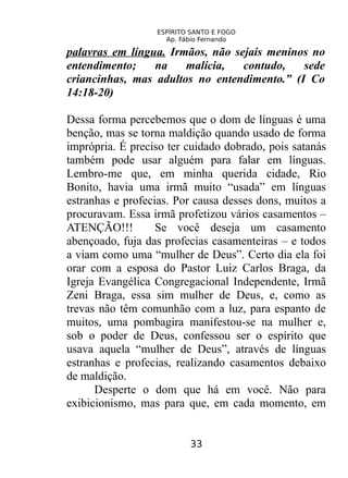 ESPÍRITO SANTO E FOGO
Ap. Fábio Fernando
palavras em língua. Irmãos, não sejais meninos no
entendimento; na malícia, contudo, sede
criancinhas, mas adultos no entendimento.” (I Co
14:18-20)
Dessa forma percebemos que o dom de línguas é uma
benção, mas se torna maldição quando usado de forma
imprópria. É preciso ter cuidado dobrado, pois satanás
também pode usar alguém para falar em línguas.
Lembro-me que, em minha querida cidade, Rio
Bonito, havia uma irmã muito “usada” em línguas
estranhas e profecias. Por causa desses dons, muitos a
procuravam. Essa irmã profetizou vários casamentos –
ATENÇÃO!!! Se você deseja um casamento
abençoado, fuja das profecias casamenteiras – e todos
a viam como uma “mulher de Deus”. Certo dia ela foi
orar com a esposa do Pastor Luiz Carlos Braga, da
Igreja Evangélica Congregacional Independente, Irmã
Zeni Braga, essa sim mulher de Deus, e, como as
trevas não têm comunhão com a luz, para espanto de
muitos, uma pombagira manifestou-se na mulher e,
sob o poder de Deus, confessou ser o espírito que
usava aquela “mulher de Deus”, através de línguas
estranhas e profecias, realizando casamentos debaixo
de maldição.
Desperte o dom que há em você. Não para
exibicionismo, mas para que, em cada momento, em
33
 