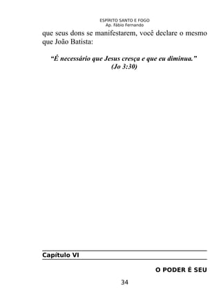 ESPÍRITO SANTO E FOGO
Ap. Fábio Fernando
que seus dons se manifestarem, você declare o mesmo
que João Batista:
“É necessário que Jesus cresça e que eu diminua.”
(Jo 3:30)
Capítulo VI
O PODER É SEU
34
 