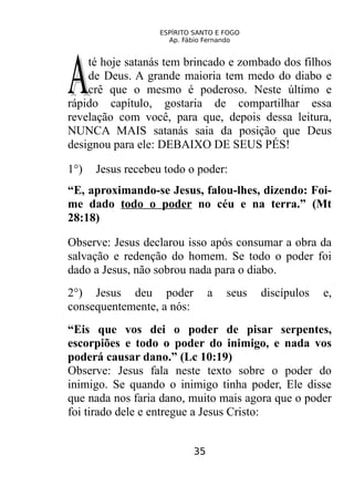 ESPÍRITO SANTO E FOGO
Ap. Fábio Fernando
té hoje satanás tem brincado e zombado dos filhos
de Deus. A grande maioria tem medo do diabo e
crê que o mesmo é poderoso. Neste último e
rápido capítulo, gostaria de compartilhar essa
revelação com você, para que, depois dessa leitura,
NUNCA MAIS satanás saia da posição que Deus
designou para ele: DEBAIXO DE SEUS PÉS!
AA
1°) Jesus recebeu todo o poder:
“E, aproximando-se Jesus, falou-lhes, dizendo: Foi-
me dado todo o poder no céu e na terra.” (Mt
28:18)
Observe: Jesus declarou isso após consumar a obra da
salvação e redenção do homem. Se todo o poder foi
dado a Jesus, não sobrou nada para o diabo.
2°) Jesus deu poder a seus discípulos e,
consequentemente, a nós:
“Eis que vos dei o poder de pisar serpentes,
escorpiões e todo o poder do inimigo, e nada vos
poderá causar dano.” (Lc 10:19)
Observe: Jesus fala neste texto sobre o poder do
inimigo. Se quando o inimigo tinha poder, Ele disse
que nada nos faria dano, muito mais agora que o poder
foi tirado dele e entregue a Jesus Cristo:
35
 