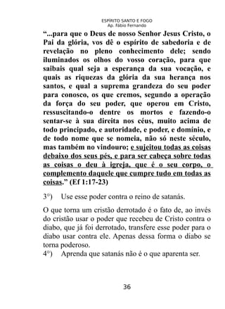 ESPÍRITO SANTO E FOGO
Ap. Fábio Fernando
“...para que o Deus de nosso Senhor Jesus Cristo, o
Pai da glória, vos dê o espírito de sabedoria e de
revelação no pleno conhecimento dele; sendo
iluminados os olhos do vosso coração, para que
saibais qual seja a esperança da sua vocação, e
quais as riquezas da glória da sua herança nos
santos, e qual a suprema grandeza do seu poder
para conosco, os que cremos, segundo a operação
da força do seu poder, que operou em Cristo,
ressuscitando-o dentre os mortos e fazendo-o
sentar-se à sua direita nos céus, muito acima de
todo principado, e autoridade, e poder, e domínio, e
de todo nome que se nomeia, não só neste século,
mas também no vindouro; e sujeitou todas as coisas
debaixo dos seus pés, e para ser cabeça sobre todas
as coisas o deu à igreja, que é o seu corpo, o
complemento daquele que cumpre tudo em todas as
coisas.” (Ef 1:17-23)
3°) Use esse poder contra o reino de satanás.
O que torna um cristão derrotado é o fato de, ao invés
do cristão usar o poder que recebeu de Cristo contra o
diabo, que já foi derrotado, transfere esse poder para o
diabo usar contra ele. Apenas dessa forma o diabo se
torna poderoso.
4°) Aprenda que satanás não é o que aparenta ser.
36
 