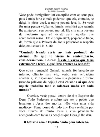 ESPÍRITO SANTO E FOGO
Ap. Fábio Fernando
Você pode esmigalhar um escorpião com os seus pés,
pois é mais forte e mais poderoso que ele, contudo, se
deixá-lo picar você, a morte poderá levá-lo. Se você
for uma pessoa vigilante, jamais permitirá que satanás
lhe atinja com seu veneno mortal. Ele cria uma postura
de poderoso que só existe para aqueles que
acreditarem nisso. Ele é desprezível, pequeno e fraco,
da forma que a Palavra de Deus prescreve a respeito
dele, em Isaías 14:15,16:
“Contudo levado serás ao mais profundo do
abismo. Os que te virem te contemplarão,
considerar-te-ão, e dirão: É este o varão que fazia
estremecer a terra, e que fazia tremer os reinos?”
Que coisa tremenda! Quando satanás for lançado no
inferno, olharão para ele, verão sua verdadeira
aparência, se espantarão com sua pequenez e dirão:
(usando palavras de hoje) é essa coisinha aí que deu
aquele trabalho todo e colocava medo em todo
mundo?
Querido, você possui dentro de si o Espírito do
Deus Todo Poderoso e sobre seu ser o poder que
levantou a Jesus dos mortos. Não viva uma vida
medíocre. Tome posse de tudo que Deus realizou por
você através de Cristo Jesus e viva plenamente
abençoado com todas as bênçãos que Deus já lhe deu.
O batismo com o Espírito Santo gera salvação,
37
 