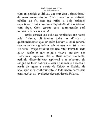 ESPÍRITO SANTO E FOGO
Ap. Fábio Fernando
com um sentido espiritual, que expressa o simbolismo
do novo nascimento em Cristo Jesus e uma confissão
pública de fé, mas me refiro a dois batismos
espirituais: o batismo com o Espírito Santo e o batismo
com fogo. Com certeza essa compreensão será
tremenda para a sua vida!
Tenho certeza que todas as revelações que recebi
pela Palavra, eliminaram todas as dúvidas e
questionamentos que em mim haviam e, com certeza,
servirá para um grande amadurecimento espiritual em
sua vida. Desejo ressaltar que não estou trazendo nada
novo, senão o que sempre esteve presente nas
Escrituras Sagradas. Ore a Deus nesse momento,
pedindo discernimento espiritual e a cobertura do
sangue de Jesus sobre sua vida e sua mente e receba a
partir de agora a mente de Cristo, o Espírito de
revelação e de conhecimento, e toda unção necessária
para receber as revelações desta poderosa Palavra.
4
 