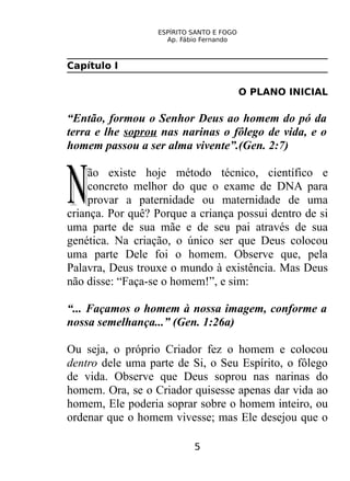 ESPÍRITO SANTO E FOGO
Ap. Fábio Fernando
Capítulo I
O PLANO INICIAL
“Então, formou o Senhor Deus ao homem do pó da
terra e lhe soprou nas narinas o fôlego de vida, e o
homem passou a ser alma vivente”.(Gen. 2:7)
ão existe hoje método técnico, científico e
concreto melhor do que o exame de DNA para
provar a paternidade ou maternidade de uma
criança. Por quê? Porque a criança possui dentro de si
uma parte de sua mãe e de seu pai através de sua
genética. Na criação, o único ser que Deus colocou
uma parte Dele foi o homem. Observe que, pela
Palavra, Deus trouxe o mundo à existência. Mas Deus
não disse: “Faça-se o homem!”, e sim:
NN
“... Façamos o homem à nossa imagem, conforme a
nossa semelhança...” (Gen. 1:26a)
Ou seja, o próprio Criador fez o homem e colocou
dentro dele uma parte de Si, o Seu Espírito, o fôlego
de vida. Observe que Deus soprou nas narinas do
homem. Ora, se o Criador quisesse apenas dar vida ao
homem, Ele poderia soprar sobre o homem inteiro, ou
ordenar que o homem vivesse; mas Ele desejou que o
5
 