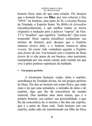 ESPÍRITO SANTO E FOGO
Ap. Fábio Fernando
homem fosse mais do que uma criação, Ele desejou
que o homem fosse seu filho; por isso colocou o Seu
“DNA” no homem, uma parte de Si, a terceira Pessoa
da Trindade, o Espírito Santo. Na Bíblia de Jerusalém
(reconhecidamente, a que melhor traduz os textos
originais) a tradução para a palavra “soprou” de Gen.
2:7 é “insuflou”, que significa: “encheu de”. Que coisa
tremenda! Deus soprou (insuflou) exatamente nas
narinas do homem, pois desejou que o Espírito
entrasse dentro dele, e o homem tornou-se alma
vivente. Só existe vida verdadeira quando o Espírito
está dentro de nós. Um homem sem o Espírito de Deus
dentro de si não passa de um boneco, uma marionete
manipulada por sua mente carnal, pelo mundo em que
vive e pelos poderes espirituais da maldade.
 Um projeto perfeito:
A tricotomia humana: corpo, alma e espírito,
semelhança da Trindade divina, foi um projeto perfeito
de Deus. Ele deu ao homem um corpo físico, que nada
mais é do que uma armadura, a moradia da alma e do
espírito, algo que lhe dá consciência do mundo
material. Deu também uma alma eterna, que é o
próprio homem, seu caráter, sua personalidade, o que
lhe dá consciência de si mesmo e lhe deu um espírito,
que é a parte de Deus nele. Todo homem tem um
espírito, tenha sido ele transformado em filho de Deus
6
 