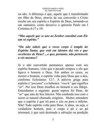 ESPÍRITO SANTO E FOGO
Ap. Fábio Fernando
ou não. A diferença é que, aquele que é transformado
em filho de Deus, através de sua conversão a Cristo
recebe em seu espírito o Espírito de Deus, tornando-se
um santuário, como descreve o apóstolo Paulo em I
Coríntios 6:17 e 19:
“Mas aquele que se une ao Senhor constitui com Ele
um só espírito.”
“Ou não sabeis que o vosso corpo é templo do
Espírito Santo, que está em (dentro de) vós e que
recebestes de Deus? ...e que, portanto, não pertenceis
a vós mesmos?
Já o não convertido permanece apenas com seu
espírito humano, visto que o pecado rompeu o elo que
ligava o homem a Deus. Em ambos os casos, ao
morrer o homem, o espírito volta para Deus que o deu,
conforme Eclesiastes 12:7. A palavra grega para
espírito é “pneuma” e a hebraica “ruach” que significa
“ar”. Por isso Deus insuflou no homem o seu fôlego.
Entendamos o seguinte: quem soprou foi Deus, do
“ar” que saiu de Seu interior. Não confunda isso com o
nosso ar natural chamado oxigênio. Muitos entendem
que o espírito é que irá para o céu ou para o inferno.
Não! Todo espírito volta para Deus. A alma, ou seja, o
verdadeiro homem, pois o corpo é pó e ao pó
retornará, é que será destinada a salvação ou perdição
7
 
