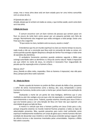 corpo, mas a nossa alma deve está em bom estado para ter uma intima comunhão
com as coisas do céu.

III Epistola de João 1:2
Amado, desejo que te vá bem em todas as coisas, e que tenhas saúde, assim como bem
vai à tua alma.

II Medo do Escuro

       É comum encontrar com um bom número de pessoas que sentem pavor em
ficar no escuro da noite bem como passar por um pequeno período com falta de
energia. Normalmente elas imaginam que estão entregues a total perigo. Existe uma
frase que cita o seguinte:
       “O que existe no claro, também está no escuro, exceto o medo”.

       Entendemos que há um mundo espiritual no claro ao mesmo tempo no escuro,
nada muda a não ser a convicção que Deus está no comando de todas as coisas; em
contra partida quando alguém despreza a direção do Senhor fica entregue a toda sorte
de episódios dos demônios.
       O verdadeiro livramento acontece quando andamos segundo a Bíblia que
outorga autoridade sobre os demônios e a força do cosmo natural. Nada é impossível
aos que crêem no nome de Jesus, no entanto é necessário ficar resguardado do
pecado que faz separação entre o homem e Deus.

Marcos 10:27
Jesus, fixando os olhos neles, respondeu: Para os homens é impossível, mas não para
Deus; porque para Deus tudo é possível.


III – Medo da Morte

        Desde a queda do homem no jardim do Éden através de Adão e Eva, passamos
a sofrer de vários inconvenientes como a doença, dor, seca, tempestade e outros
transtornos humanos, tendo como o pior a morte que jamais haverá uma aceitação do
homem.
        Analisando a morte de um ponto de vista biológico, definimos que é uma
maldição ou pior dos castigos uma vez que a dor da separação e a saudade martirizam
veementemente a nossa carne. Todavia, quando estamos vivendo para Jesus Cristo o
que era funesto passa a ser uma benção de Deus em favor dos que esperam uma
eternidade de gozo ao lado de Deus.
        A morte é o veículo que leva o homem justifica em Jesus Cristo para o céu,
porque enquanto estamos no mundo material ficamos propícios a todos os tipos de
adversidades presentes. Mas, quando passamos para outro nível conhecido como
espiritual imediatamente recebemos um corpo de gloria que a mente humana não tem
condição de desvendar esse mistério e nem tão pouco entender porque seguem além
da ciência terrena e dos teoremas inventados pelas universidades. Vejamos a Bíblia
fala sobre o assunto.
 