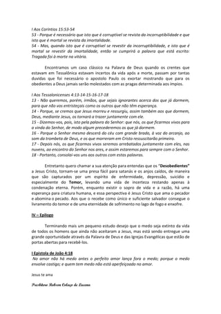 I Aos Coríntios 15:53-54
53 - Porque é necessário que isto que é corruptível se revista da incorruptibilidade e que
isto que é mortal se revista da imortalidade.
54 - Mas, quando isto que é corruptível se revestir da incorruptibilidade, e isto que é
mortal se revestir da imortalidade, então se cumprirá a palavra que está escrito:
Tragada foi à morte na vitória.

       Encontramos um caso clássico na Palavra de Deus quando os crentes que
estavam em Tessalônica estavam incertos da vida após a morte, passam por tantas
duvidas que foi necessário o apostolo Paulo os exortar mostrando que para os
obedientes a Deus jamais serão molestados com as pragas determinada aos ímpios.

I Aos Tessalonicenses 4:13-14-15-16-17-18
13 - Não queremos, porém, irmãos, que sejais ignorantes acerca dos que já dormem,
para que não vos entristeçais como os outros que não têm esperança.
14 - Porque, se cremos que Jesus morreu e ressurgiu, assim também aos que dormem,
Deus, mediante Jesus, os tornará a trazer juntamente com ele.
15 - Dizemos-vos, pois, isto pela palavra do Senhor: que nós, os que ficarmos vivos para
a vinda do Senhor, de modo algum precederemos os que já dormem.
16 - Porque o Senhor mesmo descerá do céu com grande brado, à voz do arcanjo, ao
som da trombeta de Deus, e os que morreram em Cristo ressuscitarão primeiro.
17 - Depois nós, os que ficarmos vivos seremos arrebatados juntamente com eles, nas
nuvens, ao encontro do Senhor nos ares, e assim estaremos para sempre com o Senhor.
18 - Portanto, consolai-vos uns aos outros com estas palavras.

       Entretanto quero chamar a sua atenção para entendas que os “Desobedientes”
a Jesus Cristo, tornam-se uma presa fácil para satanás e os anjos caídos, de maneira
que são capturados por um espírito de enfermidade, depressão, suicídio e
especialmente do Temor, levando uma vida de incerteza restando apenas à
condenação eterna. Porém, enquanto existir o sopro de vida e a razão, há uma
esperança para criatura humana, e essa perspectiva é Jesus Cristo que ama o pecador
e abomina o pecado. Aos que o recebe como único e suficiente salvador consegue o
livramento do temor e de uma eternidade de sofrimento no lago de fogo e enxofre.

IV – Epilogo

       Terminando mais um pequeno estudo desejo que o medo seja extinto da vida
de todos os homens que ainda não aceitaram a Jesus, mas está sendo entregue uma
grande oportunidade através da Palavra de Deus e das Igrejas Evangélicas que estão de
portas abertas para recebê-los.

I Epistola de João 4:18
 No amor não há medo antes o perfeito amor lança fora o medo; porque o medo
envolve castigo; e quem tem medo não está aperfeiçoado no amor.

Jesus te ama

Presbítero Robson Colaço de Lucena
 