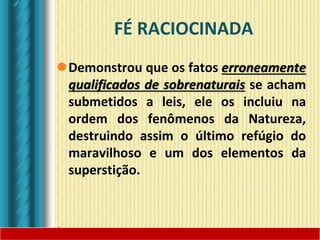 FÉ RACIOCINADA
Demonstrou que os fatos erroneamente
qualificados de sobrenaturais se acham
submetidos a leis, ele os incluiu na
ordem dos fenômenos da Natureza,
destruindo assim o último refúgio do
maravilhoso e um dos elementos da
superstição.
 