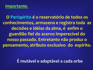 .
O Perispírito é o reservatório de todos os
conhecimentos, armazena e registra toda as
decisões e idéias da alma, é enfim o
guardião fiel do acervo imperecível do
nosso passado. Entretanto não produz o
pensamento, atributo exclusivo do espírito.
É mutável e adaptável a cada orbe
Importante:
 