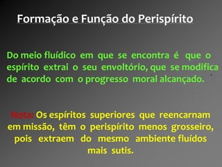.
Do meio fluídico em que se encontra é que o
espírito extrai o seu envoltório, que se modifica
de acordo com o progresso moral alcançado.
Nota: Os espíritos superiores que reencarnam
em missão, têm o perispírito menos grosseiro,
pois extraem do mesmo ambiente fluídos
mais sutis.
Formação e Função do Perispírito
 