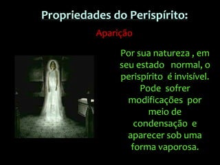 Por sua natureza , em
seu estado normal, o
perispírito é invisível.
Pode sofrer
modificações por
meio de
condensação e
aparecer sob uma
forma vaporosa.
Propriedades do Perispírito:
Aparição
 