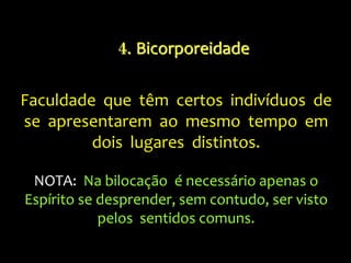 Faculdade que têm certos indivíduos de
se apresentarem ao mesmo tempo em
dois lugares distintos.
NOTA: Na bilocação é necessário apenas o
Espírito se desprender, sem contudo, ser visto
pelos sentidos comuns.
4. Bicorporeidade
 