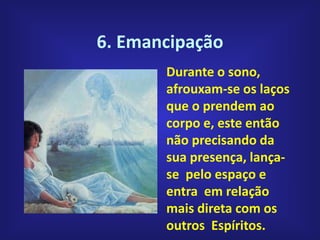 6. Emancipação
Durante o sono,
afrouxam-se os laços
que o prendem ao
corpo e, este então
não precisando da
sua presença, lança-
se pelo espaço e
entra em relação
mais direta com os
outros Espíritos.
 
