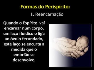 Quando o Espírito vai
encarnar num corpo,
um laço fluídico o liga
ao óvulo fecundado,
este laço se encurta a
medida que o
embrião se
desenvolve.
Formas do Perispírito:
1. Reencarnação
 