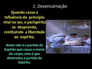 Quando cessa a
influência do princípio
vital no ser, o perispírito
se desprende,
restituindo a liberdade
ao espírito.
Assim não é a partida do
Espírito que causa a morte
do corpo, esta é que
determina a partida do
Espírito.
2. Desencarnação
 