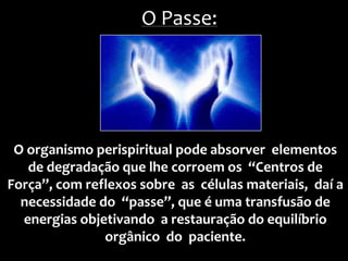 O organismo perispiritual pode absorver elementos
de degradação que lhe corroem os “Centros de
Força”, com reflexos sobre as células materiais, daí a
necessidade do “passe”, que é uma transfusão de
energias objetivando a restauração do equilíbrio
orgânico do paciente.
O Passe:
 