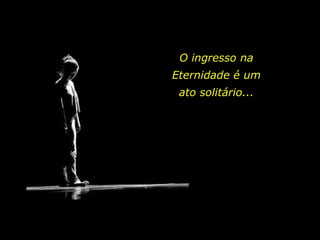 O ingresso na
Eternidade é um
ato solitário...
 