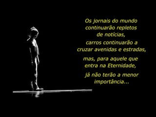 Os jornais do mundo
continuarão repletos
de notícias,
carros continuarão a
cruzar avenidas e estradas,
mas, para aquele que
entra na Eternidade,
já não terão a menor
importância...
 