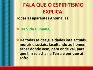 FALA QUE O ESPIRITISMO
EXPLICA:
Todas as aparentes Anomalias:
 Da Vida Humana;
De todas as desigualdades intelectuais,
morais e sociais, facultando ao homem
saber donde vem, para onde vai, para
que fim se acha na Terra e por que aí
sofre.
 