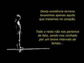 Desta existência terrena
levaremos apenas aquilo
que trazemos no coração.
Todo o resto não nos pertence
de fato, sendo-nos confiado
por um breve intervalo de
tempo...
 