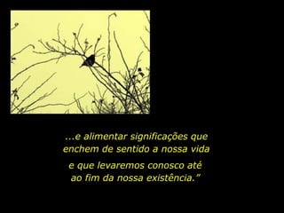 ...e alimentar significações que
enchem de sentido a nossa vida
e que levaremos conosco até
ao fim da nossa existência.”
 
