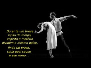 Durante um breve
lapso de tempo,
espírito e matéria
dividem o mesmo palco,
findo tal prazo,
cada qual segue
o seu rumo...
 