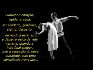 Purificar o coração,
lapidar a alma,
ser solidário, generoso,
atento, desperto,
de modo a estar apto
a deixar o palco da vida
terrena, quando a
hora final chegar,
com a sensação do dever
cumprido, com uma
consciência tranqüila...
 